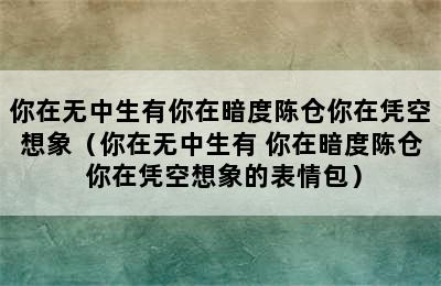 你在无中生有你在暗度陈仓你在凭空想象（你在无中生有 你在暗度陈仓 你在凭空想象的表情包）